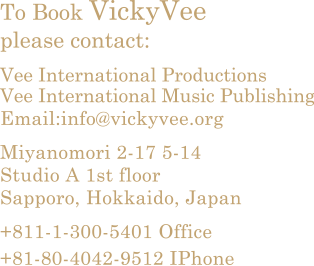To Book Vicky Vee please contact.

Vee International Productions
Vee International Music Publishing

Email: info@vickyvee.org

Miyanomori 2-17 5-14
Studio A 1st floor
Sapporo, Hokkaido, Japan
+811-1-300-5401 Office
+81-80-4042-9512 IPhone